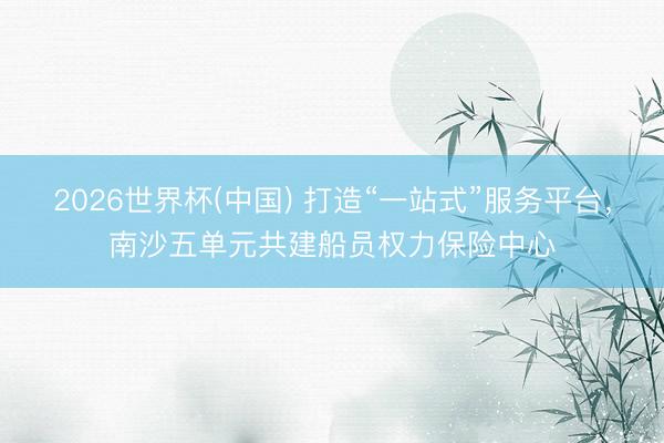 2026世界杯(中国) 打造“一站式”服务平台,南沙五单元共建船员权力保险中心