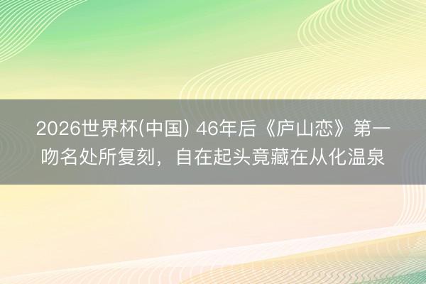 2026世界杯(中国) 46年后《庐山恋》第一吻名处所复刻，自在起头竟藏在从化温泉