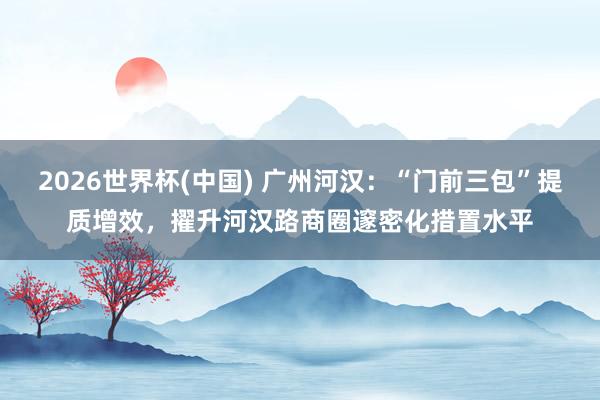 2026世界杯(中国) 广州河汉:“门前三包”提质增效,擢升河汉路商圈邃密化措置水平