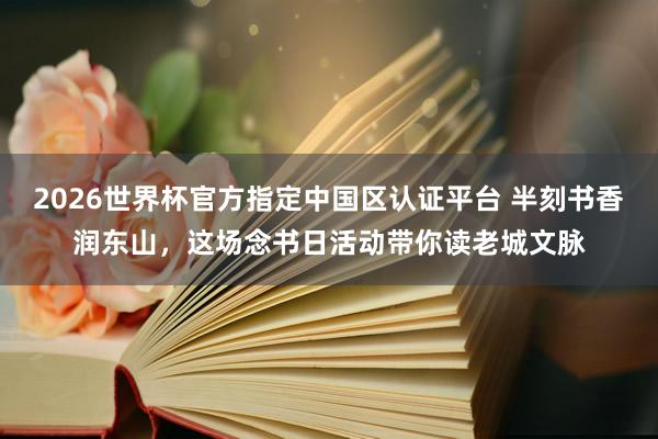 2026世界杯官方指定中国区认证平台 半刻书香润东山，这场念书日活动带你读老城文脉