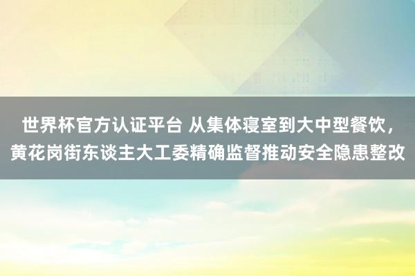 世界杯官方认证平台 从集体寝室到大中型餐饮，黄花岗街东谈主大工委精确监督推动安全隐患整改