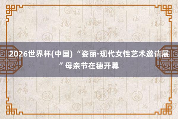 2026世界杯(中国) “姿丽·现代女性艺术邀请展”母亲节在穗开幕