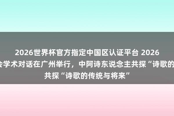 2026世界杯官方指定中国区认证平台 2026海外芳华诗会学术对话在广州举行，中阿诗东说念主共探“诗歌的传统与将来”