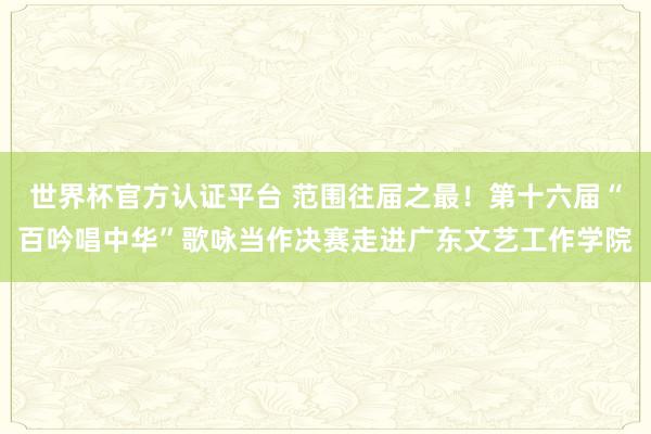 世界杯官方认证平台 范围往届之最！第十六届“百吟唱中华”歌咏当作决赛走进广东文艺工作学院