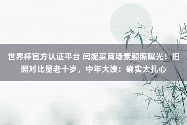 世界杯官方认证平台 闫妮菜商场素颜照曝光！旧照对比显老十岁，中年大姨：确实太扎心