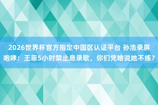 2026世界杯官方指定中国区认证平台 孙浩录屏咆哮：王菲5小时禁止息录歌，你们凭啥说她不练？