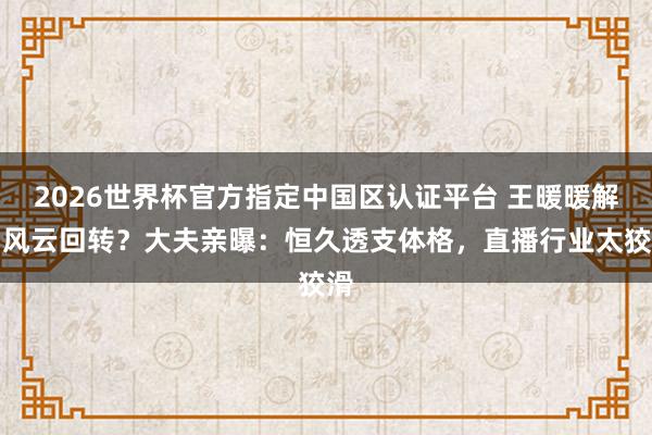 2026世界杯官方指定中国区认证平台 王暖暖解约风云回转？大夫亲曝：恒久透支体格，直播行业太狡滑
