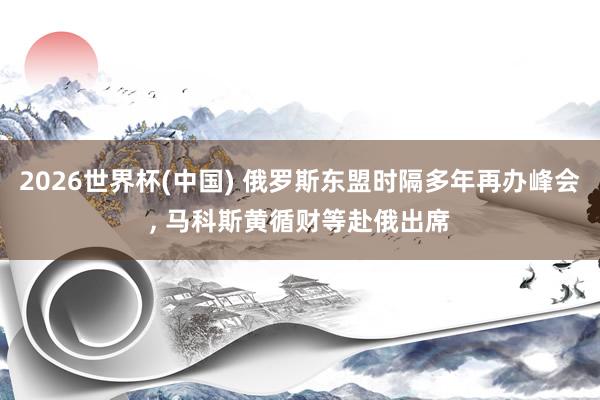 2026世界杯(中国) 俄罗斯东盟时隔多年再办峰会， 马科斯黄循财等赴俄出席