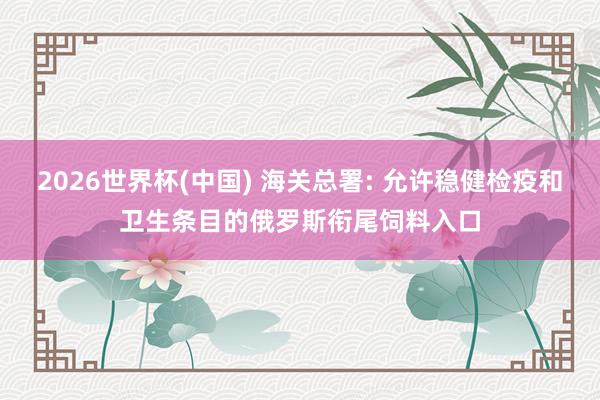 2026世界杯(中国) 海关总署: 允许稳健检疫和卫生条目的俄罗斯衔尾饲料入口