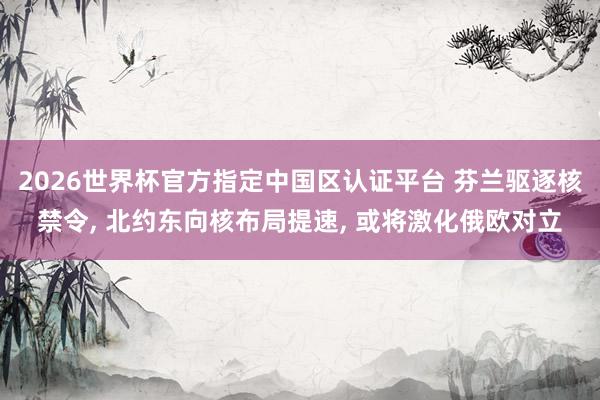 2026世界杯官方指定中国区认证平台 芬兰驱逐核禁令， 北约东向核布局提速， 或将激化俄欧对立