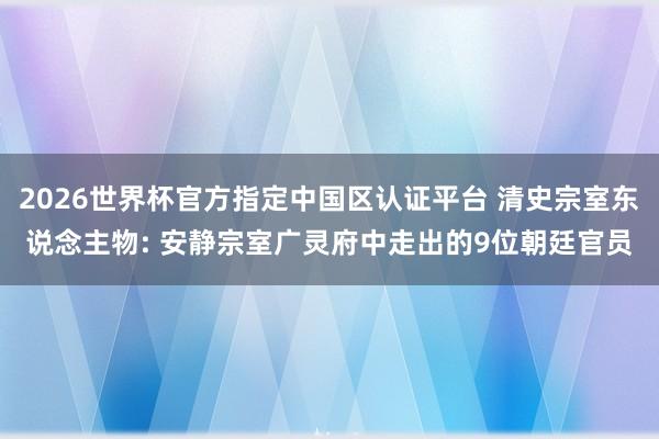 2026世界杯官方指定中国区认证平台 清史宗室东说念主物: 安静宗室广灵府中走出的9位朝廷官员