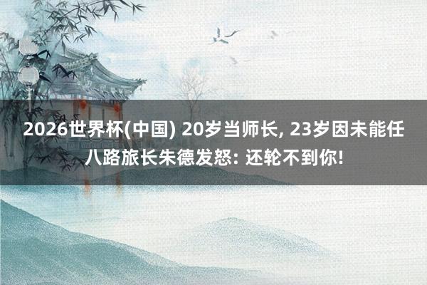 2026世界杯(中国) 20岁当师长， 23岁因未能任八路旅长朱德发怒: 还轮不到你!