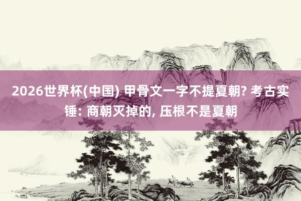 2026世界杯(中国) 甲骨文一字不提夏朝? 考古实锤: 商朝灭掉的， 压根不是夏朝