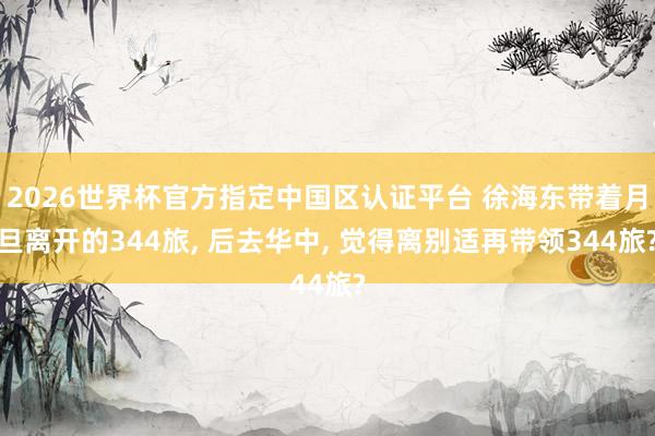2026世界杯官方指定中国区认证平台 徐海东带着月旦离开的344旅， 后去华中， 觉得离别适再带领344旅?