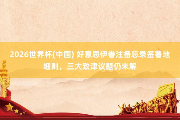 2026世界杯(中国) 好意思伊眷注备忘录签署地细则，三大致津议题仍未解