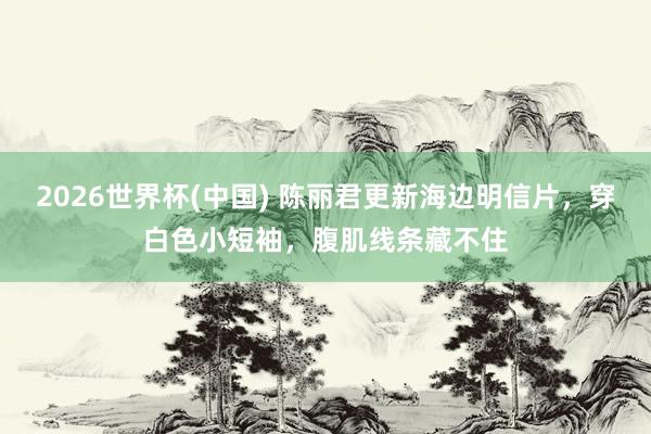 2026世界杯(中国) 陈丽君更新海边明信片,穿白色小短袖,腹肌线条藏不住