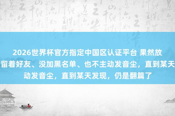2026世界杯官方指定中国区认证平台 果然放下一个东谈主,是留着好友、没加黑名单、也不主动发音尘,直到某天发现,仍是翻篇了